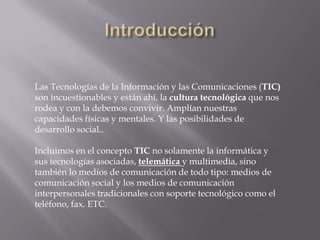 Las Tecnologías de la Información y las Comunicaciones (TIC)
son incuestionables y están ahí, la cultura tecnológica que nos
rodea y con la debemos convivir. Amplían nuestras
capacidades físicas y mentales. Y las posibilidades de
desarrollo social..
Incluimos en el concepto TIC no solamente la informática y
sus tecnologías asociadas, telemática y multimedia, sino
también lo medios de comunicación de todo tipo: medios de
comunicación social y los medios de comunicación
interpersonales tradicionales con soporte tecnológico como el
teléfono, fax. ETC.
 