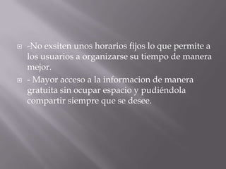  -No exsiten unos horarios fijos lo que permite a
los usuarios a organizarse su tiempo de manera
mejor.
 - Mayor acceso a la informacion de manera
gratuita sin ocupar espacio y pudiéndola
compartir siempre que se desee.
 