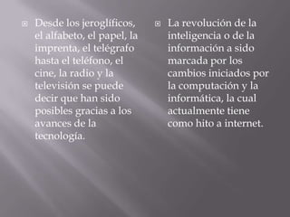  Desde los jeroglíficos,
el alfabeto, el papel, la
imprenta, el telégrafo
hasta el teléfono, el
cine, la radio y la
televisión se puede
decir que han sido
posibles gracias a los
avances de la
tecnología.
 La revolución de la
inteligencia o de la
información a sido
marcada por los
cambios iniciados por
la computación y la
informática, la cual
actualmente tiene
como hito a internet.
 