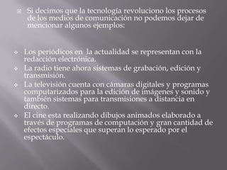  Si decimos que la tecnología revoluciono los procesos
de los medios de comunicación no podemos dejar de
mencionar algunos ejemplos:
 Los periódicos en la actualidad se representan con la
redacción electrónica.
 La radio tiene ahora sistemas de grabación, edición y
transmisión.
 La televisión cuenta con cámaras digitales y programas
computarizados para la edición de imágenes y sonido y
también sistemas para transmisiones a distancia en
directo.
 El cine esta realizando dibujos animados elaborado a
través de programas de computación y gran cantidad de
efectos especiales que superan lo esperado por el
espectáculo.
 