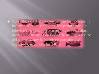  Con ello, nos damos cuenta que las noticias, la
información, las películas, los programas de
televisión, que en otro tiempo tardaban días,
meses y hasta años en llegar de un lugar a otro
del planeta, hoy lo hacen en cuestión de
segundos, gracias a las TIC´s.
 
