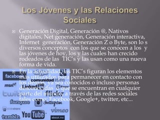  Generación Digital, Generación @, Nativos
digitales, Net generación, Generación interactiva,
Internet generación, Generación Z o Byte, son lo s
diversos conceptos con los que se conocen a los y
las jóvenes de hoy, los y las cuales han crecido
rodeados de las TIC’s y las usan como una nueva
forma de vida.
 En la actualidad, las TIC’s figuran los elementos
más utilizados para permanecer en contacto con
los demás, ya sea conocidos o incluso personas
desconocidas o que se encuentran en cualquier
parte del mundo, a través de las redes sociales
tales como: Facebook, Google+, twitter, etc...
 