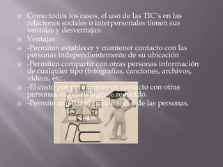  Como todos los casos, el uso de las TIC´s en las
relaciones sociales o interpersonales tienen sus
ventajas y desventajas:
 Ventajas:
 -Permiten establecer y mantener contacto con las
personas independientemente de su ubicación
 -Permiten compartir con otras personas información
de cualquier tipo (fotografías, canciones, archivos,
videos, etc..
 -El costo por permanecer en contacto con otras
personas, es relativamente reducido.
 -Permite ampliar el circulo social de las personas.
 