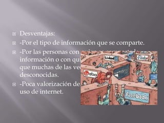  Desventajas:
 -Por el tipo de información que se comparte.
 -Por las personas con quien se comparte la
información o con quien se tiene comunicación
que muchas de las veces son personas
desconocidas.
 -Poca valorización de los riesgos que implica el
uso de internet.
 