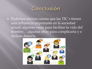  Podemos darnos cuenta que las TIC´s tienen
una influencia importante en la sociedad
actual, algunas veces para facilitar la vida del
hombre… algunas otras para complicarla y e
incluso dañarla.
 
