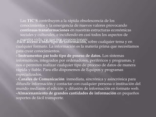 Las TIC´S contribuyen a la rápida obsolescencia de los
conocimientos y la emergencia de nuevos valores provocando
continuas transformaciones en nuestras estructuras económicas
sociales y culturales, e incidiendo en casi todos los aspectos de
nuestra vida, ya que nos proporcionan:
-Fácil acceso a todo tipo de información, sobre cualquier tema y en
cualquier formato. La información es la materia prima que necesitamos
pata crear conocimientos.
- Instrumentos par todo tipo de poseso de datos. Los sistemas
informáticos, integrados por ordenadores, periféricos y programas, y
nos o permiten realizar cualquier tipo de proceso de datos de manera
rápida y fiable. Para ello disponemos de Equipos y programas
especializados.
- Canales de Comunicación inmediata, sincrónica y asincrónica para
difundir información y contactar con cualquier persona o institución del
mundo mediante el edición y difusión de información en formato web.
-Almacenamiento de grandes cantidades de información en pequeños
soportes de fácil transporte.
 