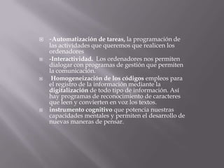  -Automatización de tareas, la programación de
las actividades que queremos que realicen los
ordenadores
 -Interactividad. Los ordenadores nos permiten
dialogar con programas de gestión que permiten
la comunicación.
 Homogeneización de los códigos empleos para
el registro de la información mediante la
digitalización de todo tipo de información. Así
hay programas de reconocimiento de caracteres
que leen y convierten en voz los textos.
 instrumento cognitivo que potencia nuestras
capacidades mentales y permiten el desarrollo de
nuevas maneras de pensar.
 