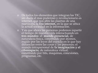  De todos los elementos que integran las TIC,
sin duda el mas poderoso y revolucionario es
internet, que nos abre las puertas de una
nueva era, la Era internet, en la que se ubica
la actual sociedad en la información.
 Y es que ahora las personas podemos repartir
el tiempo de nuestra vida interactuando en
tres mundos: el mundo presencial, de
naturaleza física, constituido por átomos,
regido por las leyes del espacio en le que hay
distancias entre las cosas y las personas; el
mundo intrapersonal de la imaginación y el
ciberespacio, de naturaleza virtual,
constituido por bits, maquinas, conexiones,
programas, etc.
 