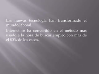 Las nuevas tecnología han transformado el
mundo laboral.
Internet se ha convertido en el método mas
usado a la hora de buscar empleo con mas de
el 80% de los casos.
 