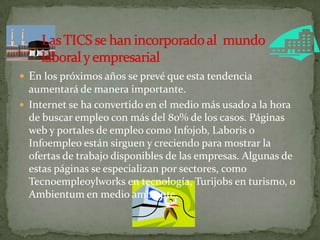  En los próximos años se prevé que esta tendencia
aumentará de manera importante.
 Internet se ha convertido en el medio más usado a la hora
de buscar empleo con más del 80% de los casos. Páginas
web y portales de empleo como Infojob, Laboris o
Infoempleo están sirguen y creciendo para mostrar la
ofertas de trabajo disponibles de las empresas. Algunas de
estas páginas se especializan por sectores, como
Tecnoempleoylworks en tecnología, Turijobs en turismo, o
Ambientum en medio ambiente.
 