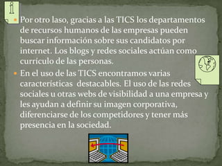  Por otro laso, gracias a las TICS los departamentos
de recursos humanos de las empresas pueden
buscar información sobre sus candidatos por
internet. Los blogs y redes sociales actúan como
currículo de las personas.
 En el uso de las TICS encontramos varias
características destacables. El uso de las redes
sociales u otras webs de visibilidad a una empresa y
les ayudan a definir su imagen corporativa,
diferenciarse de los competidores y tener más
presencia en la sociedad.
 
