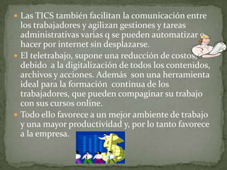  Las TICS también facilitan la comunicación entre
los trabajadores y agilizan gestiones y tareas
administrativas varias q se pueden automatizar o
hacer por internet sin desplazarse.
 El teletrabajo, supone una reducción de costos,
debido a la digitalización de todos los contenidos,
archivos y acciones. Además son una herramienta
ideal para la formación continua de los
trabajadores, que pueden compaginar su trabajo
con sus cursos online.
 Todo ello favorece a un mejor ambiente de trabajo
y una mayor productividad y, por lo tanto favorece
a la empresa.
 