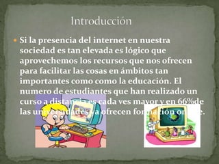  Si la presencia del internet en nuestra
sociedad es tan elevada es lógico que
aprovechemos los recursos que nos ofrecen
para facilitar las cosas en ámbitos tan
importantes como como la educación. El
numero de estudiantes que han realizado un
curso a distancia es cada ves mayor y en 66%de
las universidades ya ofrecen formación online.
 