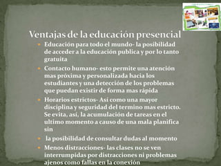  Educación para todo el mundo- la posibilidad
de acceder a la educación publica y por lo tanto
gratuita
 Contacto humano- esto permite una atención
mas próxima y personalizada hacia los
estudiantes y una detección de los problemas
que puedan existir de forma mas rápida
 Horarios estrictos- Así como una mayor
disciplina y seguridad del termino mas estricto.
Se evita, así, la acumulación de tareas en el
ultimo momento a causo de una mala planifica
sin
 la posibilidad de consultar dudas al momento
 Menos distracciones- las clases no se ven
interrumpidas por distracciones ni problemas
ajenos como fallas en la conexión
 