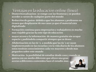  Desterritorealizacion- se rompe con las fronteras y se pueden
acceder a cursos de cualquier parte del mundo
 Reducción de gastos- debida a que los alumnos y profesores no
tienen que desplazarse de sus casas ya que el material esta
digitalizado
 Formación continua para empresarios y trabajadores es mucho
mas viajable gracias ha este tipo de educación
 mayor acceso a la información- de manera gratuita sin ocupar
espacio y pudiéndola compartir siempre que se desee
 Alfabetización en las tic´s- a medida que las tic´s se vayan
implementando en las escuelas y en la vida diaria de los alumnos
estos tendrán conocimientos cada vez mayores y desde mas
pequeños sobre este mundo
 Motivación- la posibilidad de estudiar desde casa y cuando se
quiera con un medio diferente que ofrece una gran interactividad y
acceso a diferentes contenidos hace el estudio mas ameno.
 