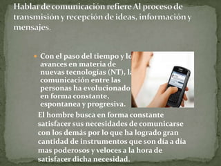  Con el paso del tiempo y los
avances en materia de
nuevas tecnologías (NT), la
comunicación entre las
personas ha evolucionado
en forma constante,
espontanea y progresiva.
El hombre busca en forma constante
satisfacer sus necesidades de comunicarse
con los demás por lo que ha logrado gran
cantidad de instrumentos que son día a día
mas poderosos y veloces a la hora de
satisfacer dicha necesidad.
 