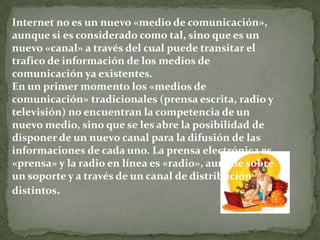 Internet no es un nuevo «medio de comunicación»,
aunque si es considerado como tal, sino que es un
nuevo «canal» a través del cual puede transitar el
trafico de información de los medios de
comunicación ya existentes.
En un primer momento los «medios de
comunicación» tradicionales (prensa escrita, radio y
televisión) no encuentran la competencia de un
nuevo medio, sino que se les abre la posibilidad de
disponer de un nuevo canal para la difusión de las
informaciones de cada uno. La prensa electrónica es
«prensa» y la radio en línea es «radio», aunque sobre
un soporte y a través de un canal de distribución
distintos.
 