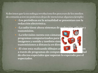  -Los periódicos en la actualidad se presentan con la
redacción electrónica.
 -La radio tiene ahora sistemas de grabación, edición y
transmisión.
 -La televisión cuenta con cámaras digitales y
programas computarizados para la edición de
imágenes y sonido y también sistemas para
transmisiones a distancia en directo.
 -El cine esta realizando dibujos animados elaborados
a través de programas de computación y gran cantidad
de efectos especiales que superan lo esperado por el
espectador.
 