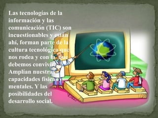 Las tecnologías de la
información y las
comunicación (TIC) son
incuestionables y están
ahí, forman parte de la
cultura tecnológica que
nos rodea y con la que
debemos convivir.
Amplían nuestras
capacidades físicas y
mentales. Y las
posibilidades del
desarrollo social.
 