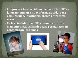  Los jóvenes han crecido rodeados de las TIC´s y
las usan como una nueva forma de vida, para
comunicarse, informarse, crecer, entre otras
cosas.
 En la actualidad, las TIC´s figuran entre los
elementos mas utilizados para permanecer en
contacto con los demás.
 