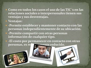  Como en todos los casos el uso de las TIC´s en las
relaciones sociales o interpersonales tienen sus
ventajas y sus desventajas.
 Ventajas:
 -Permite establecer y mantener contacto con las
personas independientemente de su ubicación.
 -Permite compartir con otras personas
información de cualquier tipo.
 -El costo por permanecer en contacto con otras
personas, es relativamente reducido.
 