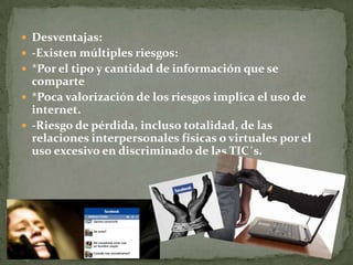  Desventajas:
 -Existen múltiples riesgos:
 *Por el tipo y cantidad de información que se
comparte
 *Poca valorización de los riesgos implica el uso de
internet.
 -Riesgo de pérdida, incluso totalidad, de las
relaciones interpersonales físicas o virtuales por el
uso excesivo en discriminado de las TIC´s.
 