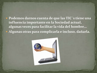  Podemos darnos cuenta de que las TIC´s tiene una
influencia importante en la Sociedad actual,
algunas veces para facilitar la vida del hombre…
 Algunas otras para complicarla e incluso, dañarla.
 