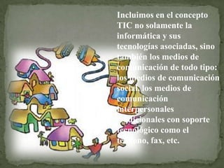 Incluimos en el concepto
TIC no solamente la
informática y sus
tecnologías asociadas, sino
también los medios de
comunicación de todo tipo:
los medios de comunicación
social, los medios de
comunicación
interpersonales
tradicionales con soporte
tecnológico como el
teléfono, fax, etc.
 
