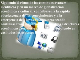 Siguiendo el ritmo de los continuos avances
científicos y en un marco de globalización
económica y cultural, contribuyen a la rápida
obsolescencia de los conocimientos y a la
emergencia de nuevos valores, provocando
continuas transformaciones en nuestras estructuras
económicas , sociales y culturales, e incidiendo en
casi todos los aspectos de nuestra vida.
 