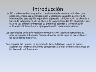 Introducción
Las TIC son herramientas que han transformado la manera radical en que
personas, empresas, organizaciones y sociedades pueden acceder a la
información; esto significa que si en el pasado la información se obtenía a
través de la biblioteca, de un libro o de un periódico las TIC han hecho que
esto ya sea diferente entonces ya podemos acceder a la información
utilizando el internet o por ejemplo también un teléfono celular.
Las tecnologías de la información y comunicación aportan herramientas
necesarias para solucionar diversos inconvenientes que se presentan en
las sociedades modernas.
Con el pasar del tiempo, ha aumentado la facilidad con la que se puede
acceder a la información, como consecuencia de los avances científicos en
las áreas de la informática.
 