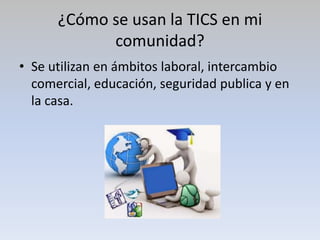 ¿Cómo se usan la TICS en mi
comunidad?
• Se utilizan en ámbitos laboral, intercambio
comercial, educación, seguridad publica y en
la casa.
 