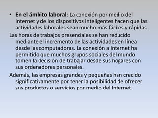 • En el ámbito laboral: La conexión por medio del
Internet y de los dispositivos inteligentes hacen que las
actividades laborales sean mucho más fáciles y rápidas.
Las horas de trabajos presenciales se han reducido
mediante el incremento de las actividades en línea
desde las computadoras. La conexión a Internet ha
permitido que muchos grupos sociales del mundo
tomen la decisión de trabajar desde sus hogares con
sus ordenadores personales.
Además, las empresas grandes y pequeñas han crecido
significativamente por tener la posibilidad de ofrecer
sus productos o servicios por medio del Internet.
 