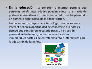 • En la educación: La conexión a Internet permite que
personas de distintas edades puedan educarse a través de
portales informativos existentes en la red. Esto ha permitido
un aumento significativo de la alfabetización.
• Las personas con dispositivos tecnológicos y con acceso a
Internet tienen la oportunidad de conectarse a la hora y el
tiempo que consideren necesario para su instrucción
personal. Actualmente, dentro de la red, existen
innumerables portales de entretenimiento e interactivos para
la educación de los niños.
 