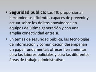 • Seguridad publica: Las TIC proporcionan
herramientas eficientes capaces de prevenir y
actuar sobre los delitos apoyándose en
equipos de última generación y con una
amplia conectividad entre sí.
• En temas de seguridad pública, las tecnologías
de información y comunicación desempeñan
un papel fundamental: ofrecer herramientas
para las labores policiales y para las diferentes
áreas de trabajo administrativo.
 