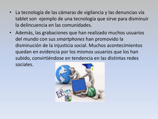 • La tecnología de las cámaras de vigilancia y las denuncias vía
tablet son ejemplo de una tecnología que sirve para disminuir
la delincuencia en las comunidades.
• Además, las grabaciones que han realizado muchos usuarios
del mundo con sus smartphones han promovido la
disminución de la injusticia social. Muchos acontecimientos
quedan en evidencia por los mismos usuarios que los han
subido, convirtiéndose en tendencia en las distintas redes
sociales.
 