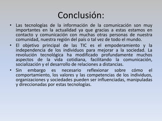 Conclusión:
• Las tecnologías de la información de la comunicación son muy
importantes en la actualidad ya que gracias a estas estamos en
contacto y comunicación con muchas otras personas de nuestra
comunidad, nuestra región del país o tal vez de todo el mundo.
• El objetivo principal de las TIC es el empoderamiento y la
independencia de los individuos para mejorar a la sociedad. La
revolución tecnológica ha modificado profundamente muchos
aspectos de la vida cotidiana, facilitando la comunicación,
socialización y el desarrollo de relaciones a distancias.
• Sin embargo es necesario reflexionar sobre cómo el
comportamiento, los valores y las competencias de los individuos,
organizaciones y sociedades pueden ser influenciadas, manipuladas
y direccionadas por estas tecnologías.
 