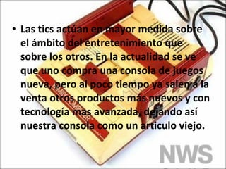 Las tics actúan en mayor medida sobre el ámbito del entretenimiento que sobre los otros. En la actualidad se ve que uno compra una consola de juegos nueva, pero al poco tiempo ya salen a la venta otros productos más nuevos y con tecnología mas avanzada, dejando así nuestra consola como un articulo viejo. 