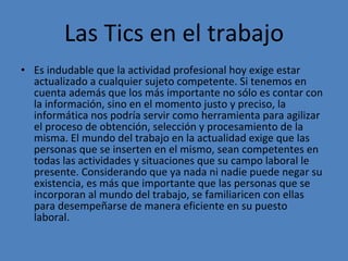 Las Tics en el trabajo Es indudable que la actividad profesional hoy exige estar actualizado a cualquier sujeto competente. Si tenemos en cuenta además que los más importante no sólo es contar con la información, sino en el momento justo y preciso, la informática nos podría servir como herramienta para agilizar el proceso de obtención, selección y procesamiento de la misma. El mundo del trabajo en la actualidad exige que las personas que se inserten en el mismo, sean competentes en todas las actividades y situaciones que su campo laboral le presente. Considerando que ya nada ni nadie puede negar su existencia, es más que importante que las personas que se incorporan al mundo del trabajo, se familiaricen con ellas para desempeñarse de manera eficiente en su puesto laboral.  