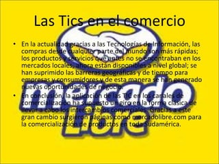 Las Tics en el comercio En la actualidad gracias a las Tecnologías de Información, las compras desde cualquier parte del mundo son más rápidas; los productos y servicios que antes no se encontraban en los mercados locales, ahora están disponibles a nivel global; se han suprimido las barreras geográficas y de tiempo para empresas y consumidores y de esta manera se han generado nuevas oportunidades de negocio. En conclusión, la aplicación de las TIC en los canales de comercialización ha supuesto un giro en la forma clásica de llevar a cabo los intercambios comerciales. Gracias a este gran cambio surgieron páginas como mercadolibre.com para la comercialización de productos en toda Sudamérica. 