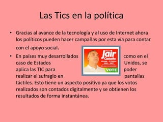 Las Tics en la política Gracias al avance de la tecnología y al uso de Internet ahora los políticos pueden hacer campañas por esta vía para contar con el apoyo social . En países muy desarrollados  como en el caso de Estados  Unidos, se aplica las TIC para  poder realizar el sufragio en  pantallas táctiles. Esto tiene un aspecto positivo ya que los votos realizados son contados digitalmente y se obtienen los resultados de forma instantánea. 