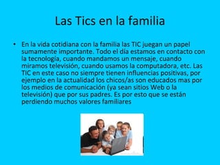 Las Tics en la familia En la vida cotidiana con la familia las TIC juegan un papel sumamente importante. Todo el día estamos en contacto con la tecnología, cuando mandamos un mensaje, cuando miramos televisión, cuando usamos la computadora, etc. Las TIC en este caso no siempre tienen influencias positivas, por ejemplo en la actualidad los chicos/as son educados mas por los medios de comunicación (ya sean sitios Web o la televisión) que por sus padres. Es por esto que se están perdiendo muchos valores familiares   
