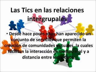 Las Tics en las relaciones intergrupales Desde hace pocos años han aparecido un conjunto de servicios que permiten la creación de comunidades virtuales, la cuales facilitan la interacción en tiempo real y a distancia entre individuos. 