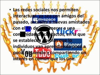 Las redes sociales nos permiten interactuar, ya sea con amigos del pasado, actuales o nuevas amistades con el fin de pertenecer a una comunidad de contactos, en la que se establecen normas que lo individuos van aprendiendo poco a poco, siguiendo y compartiendo un interés en común que los une. 