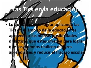 Las Tics en la educación Lo que se intenta lograr aplicando las Tics en el ámbito de la educación es aprovechar las nuevas posibilidades didácticas que estas ofrecen para lograr que los alumnos realicen mejores aprendizajes y reducir el fracaso escolar. 