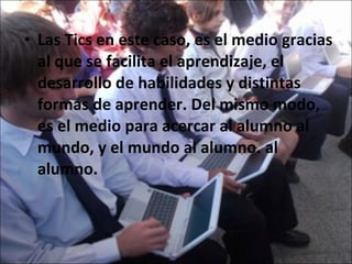 Las Tics en este caso, es el medio gracias al que se facilita el aprendizaje,  el desarrollo de habilidades y distintas formas de aprender. Del mismo modo, es el medio para acercar al alumno al mundo, y el mundo al alumno. al alumno. 