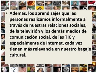 Además, los aprendizajes que las personas realizamos informalmente a través de nuestras relaciones sociales, de la televisión y los demás medios de comunicación social, de las TIC y especialmente de Internet, cada vez tienen más relevancia en nuestro bagaje cultural. 