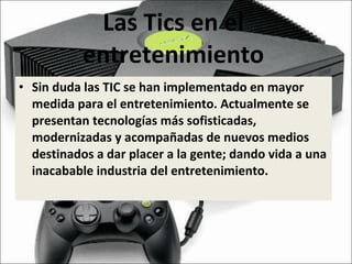Las Tics en el entretenimiento Sin duda las TIC se han implementado en mayor medida para el entretenimiento.  Actualmente se presentan tecnologías más sofisticadas, modernizadas y acompañadas de nuevos medios destinados a dar placer a la gente; dando vida a una inacabable industria del entretenimiento. 