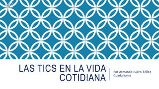 LAS TICS EN LA VIDA
COTIDIANA
Por Armando Isidro Téllez
Guadarrama
 