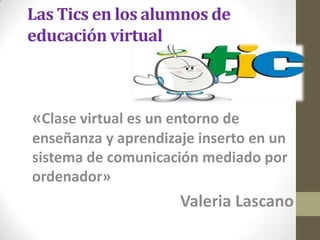 Las Tics en los alumnos de
educación virtual
«Clase virtual es un entorno de
enseñanza y aprendizaje inserto en un
sistema de comunicación mediado por
ordenador»
Valeria Lascano
 