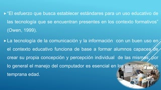 “El esfuerzo que busca establecer estándares para un uso educativo de
las tecnología que se encuentran presentes en los contexto formativos”
(Owen, 1999).
La tecnología de la comunicación y la información con un buen uso en
el contexto educativo funciona de base a formar alumnos capaces de
crear su propia concepción y percepción individual de las mismas; por
lo general el manejo del computador es esencial en los estudiantes con
temprana edad.
 